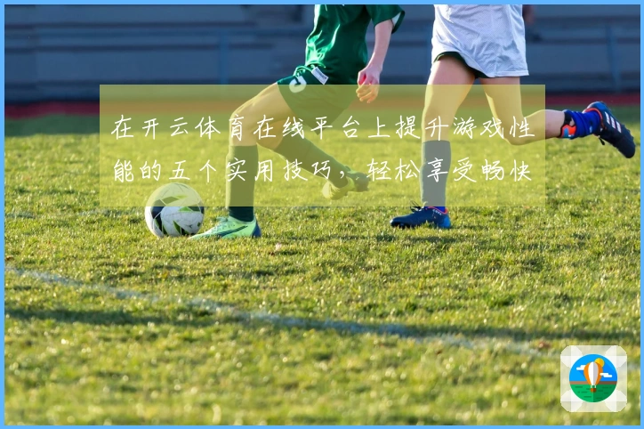在开云体育在线平台上提升游戏性能的五个实用技巧，轻松享受畅快体验