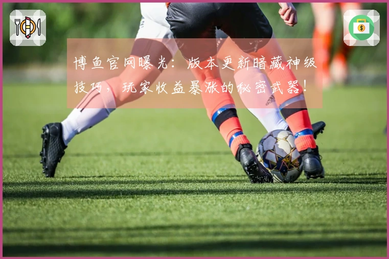 博鱼官网曝光：版本更新暗藏神级技巧，玩家收益暴涨的秘密武器！