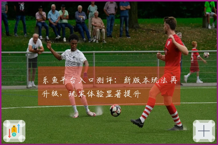 乐鱼平台入口测评：新版本玩法再升级，玩家体验显著提升
