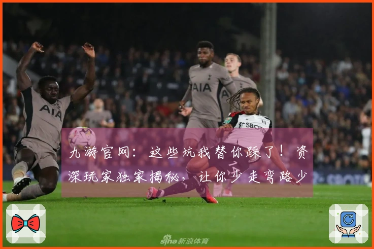 九游官网：这些坑我替你踩了！资深玩家独家揭秘，让你少走弯路少吃亏