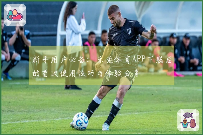 新手用户必备：乐竞体育APP下载后的首次使用技巧与体验分享
