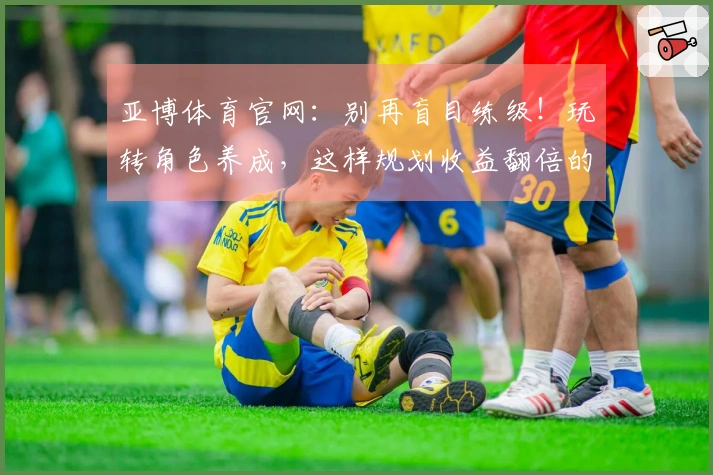 亚博体育官网：别再盲目练级！玩转角色养成，这样规划收益翻倍的秘密武器