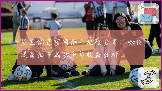 星空体育官网抽卡经验分享：如何提高抽卡成功率与收益分析