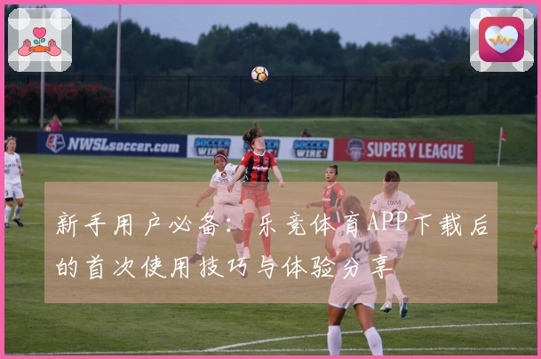 新手用户必备：乐竞体育APP下载后的首次使用技巧与体验分享
