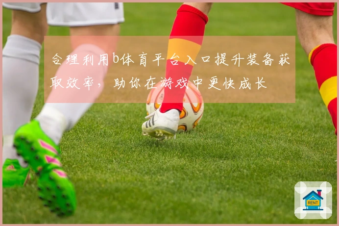 合理利用b体育平台入口提升装备获取效率，助你在游戏中更快成长