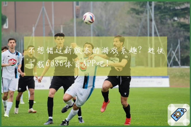 不想错过新版本的游戏乐趣？赶快下载6686体育APP吧！